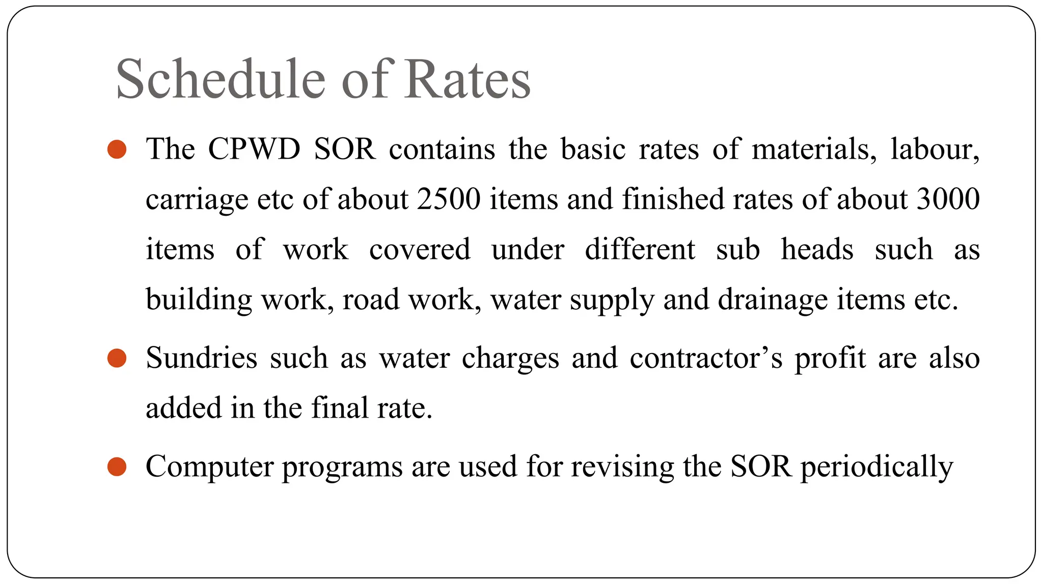 Schedule of Rates
⚫ The CPWD SOR contains the basic rates of materials, labour,
carriage etc of about 2500 items and finished rates of about 3000
items of work covered under different sub heads such as
building work, road work, water supply and drainage items etc.
⚫ Sundries such as water charges and contractor’s profit are also
added in the final rate.
⚫ Computer programs are used for revising the SOR periodically
 
