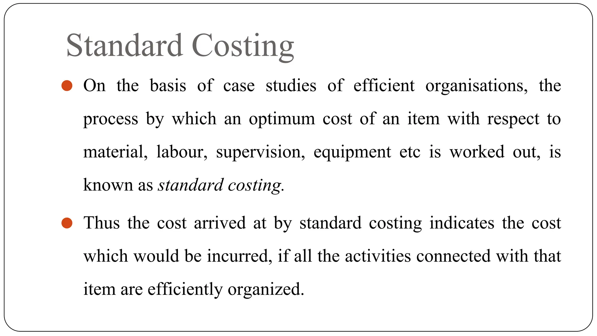 Standard Costing
⚫ On the basis of case studies of efficient organisations, the
process by which an optimum cost of an item with respect to
material, labour, supervision, equipment etc is worked out, is
known as standard costing.
⚫ Thus the cost arrived at by standard costing indicates the cost
which would be incurred, if all the activities connected with that
item are efficiently organized.
 