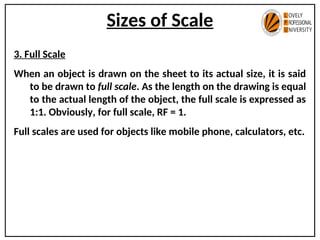 Sizes of Scale
3. Full Scale
When an object is drawn on the sheet to its actual size, it is said
to be drawn to full scale. As the length on the drawing is equal
to the actual length of the object, the full scale is expressed as
1:1. Obviously, for full scale, RF = 1.
Full scales are used for objects like mobile phone, calculators, etc.
 