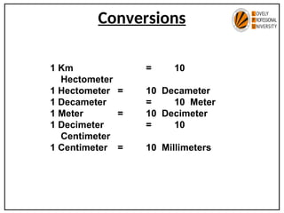 Conversions
1 Km = 10
Hectometer
1 Hectometer = 10 Decameter
1 Decameter = 10 Meter
1 Meter = 10 Decimeter
1 Decimeter = 10
Centimeter
1 Centimeter = 10 Millimeters
 