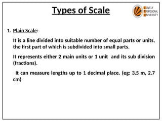 Types of Scale
1. Plain Scale:
It is a line divided into suitable number of equal parts or units,
the first part of which is subdivided into small parts.
It represents either 2 main units or 1 unit and its sub division
(fractions).
It can measure lengths up to 1 decimal place. (eg: 3.5 m, 2.7
cm)
 