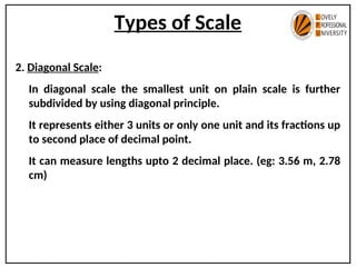 Types of Scale
2. Diagonal Scale:
In diagonal scale the smallest unit on plain scale is further
subdivided by using diagonal principle.
It represents either 3 units or only one unit and its fractions up
to second place of decimal point.
It can measure lengths upto 2 decimal place. (eg: 3.56 m, 2.78
cm)
 