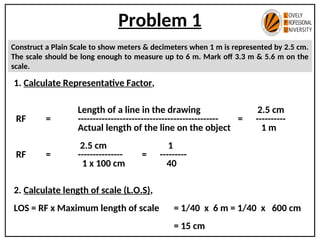 Problem 1
Construct a Plain Scale to show meters & decimeters when 1 m is represented by 2.5 cm.
The scale should be long enough to measure up to 6 m. Mark off 3.3 m & 5.6 m on the
scale.
1. Calculate Representative Factor,
Length of a line in the drawing 2.5 cm
RF = ----------------------------------------------- = ----------
Actual length of the line on the object 1 m
2.5 cm 1
RF = --------------- = ---------
1 x 100 cm 40
2. Calculate length of scale (L.O.S),
LOS = RF x Maximum length of scale = 1/40 x 6 m = 1/40 x 600 cm
= 15 cm
 