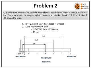 Problem 2
Q 2. Construct a Plain Scale to show kilometers & hectometers when 2.5 cm is equal to 1
km. The scale should be long enough to measure up to 6 km. Mark off 2.7 km, 3.9 km &
4.5 km on the scale.
1. RF = 2.5 cm/1 km = 2.5/100000 = 1/40000
2. L.O.S = (1/40000) X 6 km
= (1/40000) X 6 X 100000 cm
= 15 cm
 