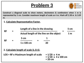 Problem 3
Construct a diagonal scale to show meters, decimeters & centimeters when 1 m is
represented by 5 cm. Consider maximum length of scale as 4 m. Mark off 2.58 m & 3.09
m.
1. Calculate Representative Factor,
Length of a line in the drawing 5 cm
RF = ----------------------------------------------- = ----------
Actual length of the line on the object 1 m
5 cm 1
RF = --------------- = --------
1 x 100 cm 20
2. Calculate length of scale (L.O.S),
LOS = RF x Maximum length of scale = 1/20 x 4 m
= 1/20 x 4 x 100 cm
= 20 cm
 