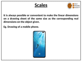 Scales
It is always possible or convenient to make the linear dimensions
on a drawing sheet of the same size as the corresponding real
dimensions on the object given.
Eg. Drawing of a mobile phone.
 