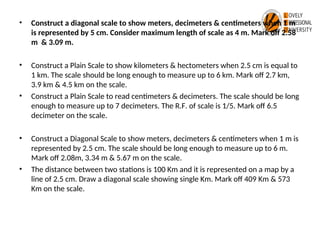 • Construct a diagonal scale to show meters, decimeters & centimeters when 1 m
is represented by 5 cm. Consider maximum length of scale as 4 m. Mark off 2.58
m & 3.09 m.
• Construct a Plain Scale to show kilometers & hectometers when 2.5 cm is equal to
1 km. The scale should be long enough to measure up to 6 km. Mark off 2.7 km,
3.9 km & 4.5 km on the scale.
• Construct a Plain Scale to read centimeters & decimeters. The scale should be long
enough to measure up to 7 decimeters. The R.F. of scale is 1/5. Mark off 6.5
decimeter on the scale.
• Construct a Diagonal Scale to show meters, decimeters & centimeters when 1 m is
represented by 2.5 cm. The scale should be long enough to measure up to 6 m.
Mark off 2.08m, 3.34 m & 5.67 m on the scale.
• The distance between two stations is 100 Km and it is represented on a map by a
line of 2.5 cm. Draw a diagonal scale showing single Km. Mark off 409 Km & 573
Km on the scale.
 