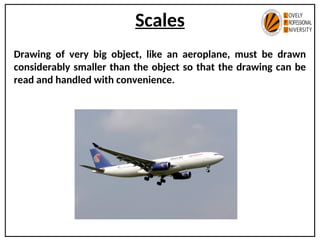 Scales
Drawing of very big object, like an aeroplane, must be drawn
considerably smaller than the object so that the drawing can be
read and handled with convenience.
 