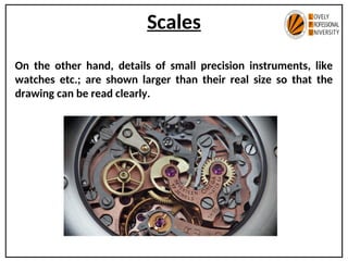 Scales
On the other hand, details of small precision instruments, like
watches etc.; are shown larger than their real size so that the
drawing can be read clearly.
 