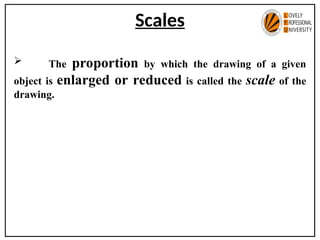 Scales
 The proportion by which the drawing of a given
object is enlarged or reduced is called the scale of the
drawing.
 