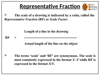 Representative Fraction
 The scale of a drawing is indicated by a ratio, called the
Representative Fraction (RF) or Scale Factor.
Length of a line in the drawing
RF = -----------------------------------------------
Actual length of the line on the object
 The terms ‘scale’ and ‘RF’ are synonymous. The scale is
most commonly expressed in the format X :Y while RF is
expressed in the format X/Y.
 