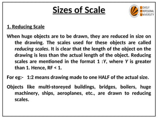 Sizes of Scale
1. Reducing Scale
When huge objects are to be drawn, they are reduced in size on
the drawing. The scales used for these objects are called
reducing scales. It is clear that the length of the object on the
drawing is less than the actual length of the object. Reducing
scales are mentioned in the format 1 :Y, where Y is greater
than 1. Hence, RF < 1.
For eg:- 1:2 means drawing made to one HALF of the actual size.
Objects like multi-storeyed buildings, bridges, boilers, huge
machinery, ships, aeroplanes, etc., are drawn to reducing
scales.
 