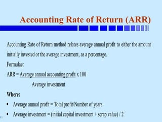 11
Accounting Rate of Return (ARR)
Accounting Rate of Return method relates average annual profit to either the amount
initiallyinvestedorthe average investment, as a percentage.
Formulae:
ARR = Average annual accounting profit x 100
Average investment
Where:
 Average annual profit = Totalprofit/Number of years
 Average investment = (initialcapital investment +scrap value) / 2
 