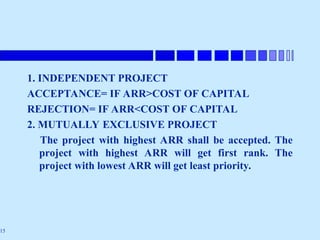 15
1. INDEPENDENT PROJECT
ACCEPTANCE= IF ARR>COST OF CAPITAL
REJECTION= IF ARR<COST OF CAPITAL
2. MUTUALLY EXCLUSIVE PROJECT
The project with highest ARR shall be accepted. The
project with highest ARR will get first rank. The
project with lowest ARR will get least priority.
 