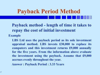 17
Payback Period Method
Payback method - length of time it takes to
repay the cost of initial investment
Example
LBS Ltd uses the payback period as its sole investment
appraisal method. LBS invests £30,000 to replace its
computers and this investment returns £9,000 annually
for the five years. From the information above evaluate
the investment using the payback. Assume that £9,000
accrues evenly throughout the year.
Answer : Payback Period : 3.33 Years
 