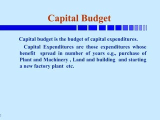 2
Capital Budget
Capital budget is the budget of capital expenditures.
Capital Expenditures are those expenditures whose
benefit spread in number of years e.g., purchase of
Plant and Machinery , Land and building and starting
a new factory plant etc.
 