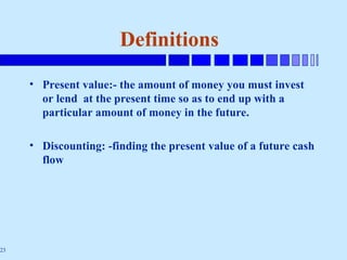 23
Definitions
• Present value:- the amount of money you must invest
or lend at the present time so as to end up with a
particular amount of money in the future.
• Discounting: -finding the present value of a future cash
flow
 