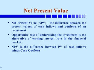 24
Net Present Value
• Net Present Value (NPV) - the difference between the
present values of cash inflows and outflows of an
investment
• Opportunity cost of undertaking the investment is the
alternative of earning interest rate in the financial
market.
• NPV is the difference between PV of cash inflows
minus Cash Outflows
 