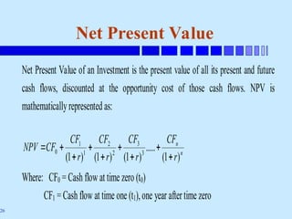 26
Net Present Value
Net Present Value of an Investment is the present value of all its present and future
cash flows, discounted at the opportunity cost of those cash flows. NPV is
mathematicallyrepresented as:
n
n
r
CF
r
CF
r
CF
r
CF
CF
NPV
)
1
(
.....
)
1
(
)
1
(
)
1
( 3
3
2
2
1
1
0









Where: CF0 = Cash flow at time zero (t0)
CF1 = Cash flow at time one (t1),one year aftertime zero
 
