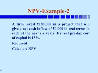 30
NPV-Example-2
A firm invest £180,000 in a project that will
give a net cash inflow of 50,000 in real terms in
each of the next six years. Its real pre-tax cost
of capital is 13%.
Required:
Calculate NPV
 