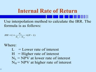 35
Internal Rate of Return
Use interpolation method to calculate the IRR. The
formula is as follows:
)
( L
H
N
N
N
L
IRR
H
L
L





Where:
L = Lower rate of interest
H = Higher rate of interest
NL = NPV at lower rate of interest
NH = NPV at higher rate of interest
 