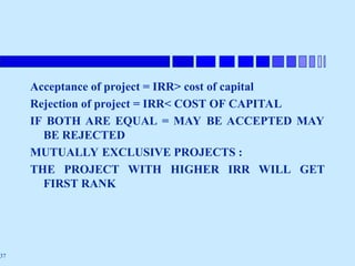 37
Acceptance of project = IRR> cost of capital
Rejection of project = IRR< COST OF CAPITAL
IF BOTH ARE EQUAL = MAY BE ACCEPTED MAY
BE REJECTED
MUTUALLY EXCLUSIVE PROJECTS :
THE PROJECT WITH HIGHER IRR WILL GET
FIRST RANK
 