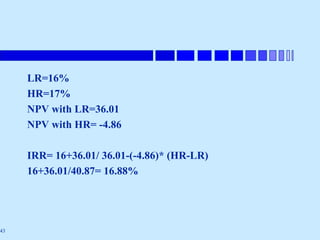 43
LR=16%
HR=17%
NPV with LR=36.01
NPV with HR= -4.86
IRR= 16+36.01/ 36.01-(-4.86)* (HR-LR)
16+36.01/40.87= 16.88%
 