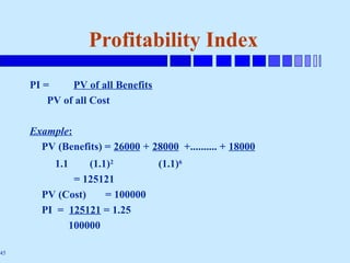 45
Profitability Index
PI = PV of all Benefits
PV of all Cost
Example:
PV (Benefits) = 26000 + 28000 +.......... + 18000
1.1 (1.1)2
(1.1)6
= 125121
PV (Cost) = 100000
PI = 125121 = 1.25
100000
 