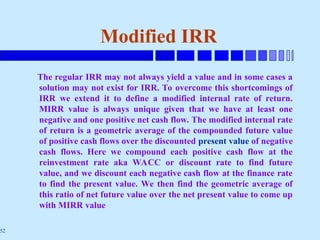 52
Modified IRR
The regular IRR may not always yield a value and in some cases a
solution may not exist for IRR. To overcome this shortcomings of
IRR we extend it to define a modified internal rate of return.
MIRR value is always unique given that we have at least one
negative and one positive net cash flow. The modified internal rate
of return is a geometric average of the compounded future value
of positive cash flows over the discounted present value of negative
cash flows. Here we compound each positive cash flow at the
reinvestment rate aka WACC or discount rate to find future
value, and we discount each negative cash flow at the finance rate
to find the present value. We then find the geometric average of
this ratio of net future value over the net present value to come up
with MIRR value
 