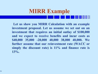 54
MIRR Example
Let us show you MIRR Calculation with an example
investment proposal. Let us assume we set out on an
investment that requires an initial outlay of $100,000
and we expect to receive benefits and incur costs as
$40,000 35,000 -20,000 40,000 38,000 40,000. We
further assume that our reinvestment rate (WACC or
simply the discount rate) is 11% and finance rate is
13%.
 