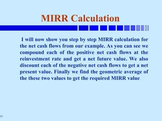 55
MIRR Calculation
I will now show you step by step MIRR calculation for
the net cash flows from our example. As you can see we
compound each of the positive net cash flows at the
reinvestment rate and get a net future value. We also
discount each of the negative net cash flows to get a net
present value. Finally we find the geometric average of
the these two values to get the required MIRR value
 