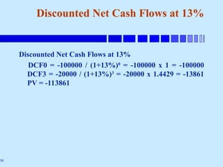 58
Discounted Net Cash Flows at 13%
Discounted Net Cash Flows at 13%
DCF0 = -100000 / (1+13%)0
= -100000 x 1 = -100000
DCF3 = -20000 / (1+13%)3
= -20000 x 1.4429 = -13861
PV = -113861
 