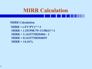 59
MIRR Calculation
MIRR Calculation
MIRR = (-FV/PV)1/n-1
-1
MIRR = (-251998.79/-113861)1/6
-1
MIRR = 1.1415735830404 - 1
MIRR = 0.14157358304039
MIRR = 14.16%
 