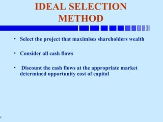 6
IDEAL SELECTION
METHOD
• Select the project that maximises shareholders wealth
• Consider all cash flows
• Discount the cash flows at the appropriate market
determined opportunity cost of capital
 