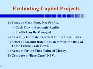 66
Evaluating Capital Projects
1) Focus on Cash Flow, Not Profits.
– Cash Flow = Economic Reality.
– Profits Can Be Managed.
2) Carefully Estimate Expected Future Cash Flows.
3) Select a Discount Rate Consistent with the Risk of
Those Future Cash Flows.
4) Account for the Time Value of Money.
5) Compute a “Base-Case” NPV.
 