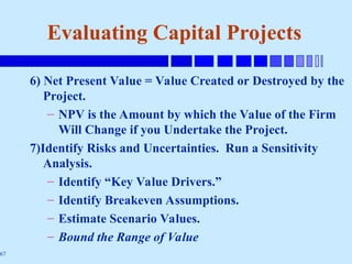 67
6) Net Present Value = Value Created or Destroyed by the
Project.
– NPV is the Amount by which the Value of the Firm
Will Change if you Undertake the Project.
7)Identify Risks and Uncertainties. Run a Sensitivity
Analysis.
– Identify “Key Value Drivers.”
– Identify Breakeven Assumptions.
– Estimate Scenario Values.
– Bound the Range of Value
Evaluating Capital Projects
 