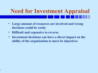 7
Need for Investment Appraisal
• Large amount of resources are involved and wrong
decisions could be costly
• Difficult and expensive to reverse
• Investment decisions can have a direct impact on the
ability of the organisation to meet its objectives
 