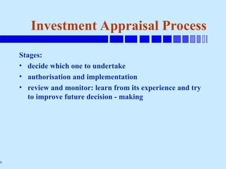 9
Investment Appraisal Process
Stages:
• decide which one to undertake
• authorisation and implementation
• review and monitor: learn from its experience and try
to improve future decision - making
 