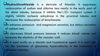 Hydrochlorothiazide is a derivate of thiazide. It suppresses
reabsorption of sodium and chlorine ions mostly in the early part of
the distal tubules, because it inhibits Na+/Cl- transport system. It
slightly inhibits carbonic anhydrase in the proximal tubules and
decreases the reabsorption of bicarbonate.
It enhances potassium and magnesium secretion, but delays excretion
of calcium ions.
It decreases blood pressure because it reduces blood volume and
increases the elasticity of the vascular wall.
It is used orally as a diuretic and hypotensive agent. It is used also
for the treatment of glaucoma, hypercalcuria, in the treatment of
diabetes insipidus.
 
