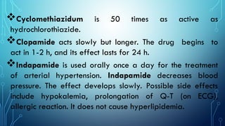Cyclomethiazidum is 50 times as active as
hydrochlorothiazide.
Clopamide acts slowly but longer. The drug begins to
act in 1-2 h, and its effect lasts for 24 h.
Indapamide is used orally once a day for the treatment
of arterial hypertension. Indapamide decreases blood
pressure. The effect develops slowly. Possible side effects
include hypokalemia, prolongation of Q-T (on ECG),
allergic reaction. It does not cause hyperlipidemia.
 