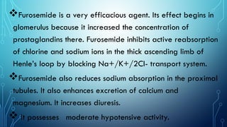 Furosemide is a very efficacious agent. Its effect begins in
glomerulus because it increased the concentration of
prostaglandins there. Furosemide inhibits active reabsorption
of chlorine and sodium ions in the thick ascending limb of
Henle’s loop by blocking Na+/K+/2Cl- transport system.
Furosemide also reduces sodium absorption in the proximal
tubules. It also enhances excretion of calcium and
magnesium. It increases diuresis.
 It possesses moderate hypotensive activity.
 