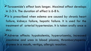 Torasemide’s effect lasts longer. Maximal effect develops
in 2-3 h. The duration of effect is 6-8 h.
It is prescribed when edema are caused by chronic heart
failure, kidneys failure, hepatic failure. It is used for the
treatment of arterial hypertension. It is taken orally once a
day.
Adverse effects: hypokalemia, hyperuricemia, increased
creatinine and urea in blood plasma, thrombocytopenia,
dryness in a mouth, vertigo, allergic reaction.
 