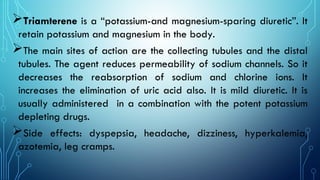 Triamterene is a “potassium-and magnesium-sparing diuretic”. It
retain potassium and magnesium in the body.
The main sites of action are the collecting tubules and the distal
tubules. The agent reduces permeability of sodium channels. So it
decreases the reabsorption of sodium and chlorine ions. It
increases the elimination of uric acid also. It is mild diuretic. It is
usually administered in a combination with the potent potassium
depleting drugs.
Side effects: dyspepsia, headache, dizziness, hyperkalemia,
azotemia, leg cramps.
 