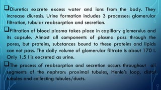 Diuretics excrete excess water and ions from the body. They
increase diuresis. Urine formation includes 3 processes: glomerular
filtration, tubular reabsorption and secretion.
Filtration of blood plasma takes place in capillary glomerulus and
its capsule. Almost all components of plasma pass through the
pores, but proteins, substances bound to these proteins and lipids
can not pass. The daily volume of glomerular filtrate is about 170 l.
Only 1.5 l is excreted as urine.
The process of reabsorption and secretion occurs throughout all
segments of the nephron: proximal tubules, Henle’s loop, distal
tubules and collecting tubules/ducts.
 