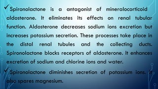 Spironolactone is a antagonist of mineralocorticoid
aldosterone. It eliminates its effects on renal tubular
function. Aldosterone decreases sodium ions excretion but
increases potassium secretion. These processes take place in
the distal renal tubules and the collecting ducts.
Spironolactone blocks receptors of aldosterone. It enhances
excretion of sodium and chlorine ions and water.
Spironolactone diminishes secretion of potassium ions. It
also spares magnesium.
 