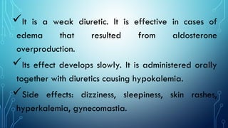 It is a weak diuretic. It is effective in cases of
edema that resulted from aldosterone
overproduction.
Its effect develops slowly. It is administered orally
together with diuretics causing hypokalemia.
Side effects: dizziness, sleepiness, skin rashes,
hyperkalemia, gynecomastia.
 