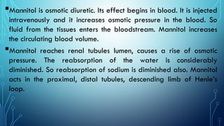 Mannitol is osmotic diuretic. Its effect begins in blood. It is injected
intravenously and it increases osmotic pressure in the blood. So
fluid from the tissues enters the bloodstream. Mannitol increases
the circulating blood volume.
Mannitol reaches renal tubules lumen, causes a rise of osmotic
pressure. The reabsorption of the water is considerably
diminished. So reabsorption of sodium is diminished also. Mannitol
acts in the proximal, distal tubules, descending limb of Henle’s
loop.
 