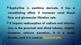 Euphylline is xanthine derivate. It has a
vasodilating effect. It increases renal blood
flow and glomerular filtration rate.
It impairs reabsorption of sodium and chlorine
ions in the proximal and distal tubules, slightly
increases calcium excretion. It is a weak
diuretic, and it is used as broncholytic.
 