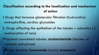 Classification according to the localization and mechanism
of action
1.Drugs that increase glomerular filtration (hydruretics):
aminophylline, cardiac glycosides
2. Drugs affecting the epithelium of the tubules – saluretics (↓
reabsorption of ions):
•Proximal convoluted tubules: acetazolamide (blocker of
carbonic anhydrase)
Loop diuretics: furosemide (Lasix), torasemid
 