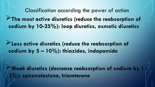 Classification according the power of action
The most active diuretics (reduce the reabsorption of
sodium by 10-25%): loop diuretics, osmotic diuretics
Less active diuretics (reduce the reabsorption of
sodium by 5 – 10%): thiazides, indapamide
Weak diuretics (decrease reabsorption of sodium by 1 -
3%): spironolactone, triamterene
 